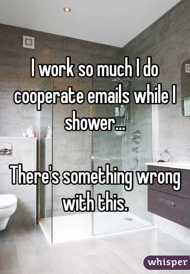 I work so much I do cooperate emails while I shower... 

There's something wrong with this.