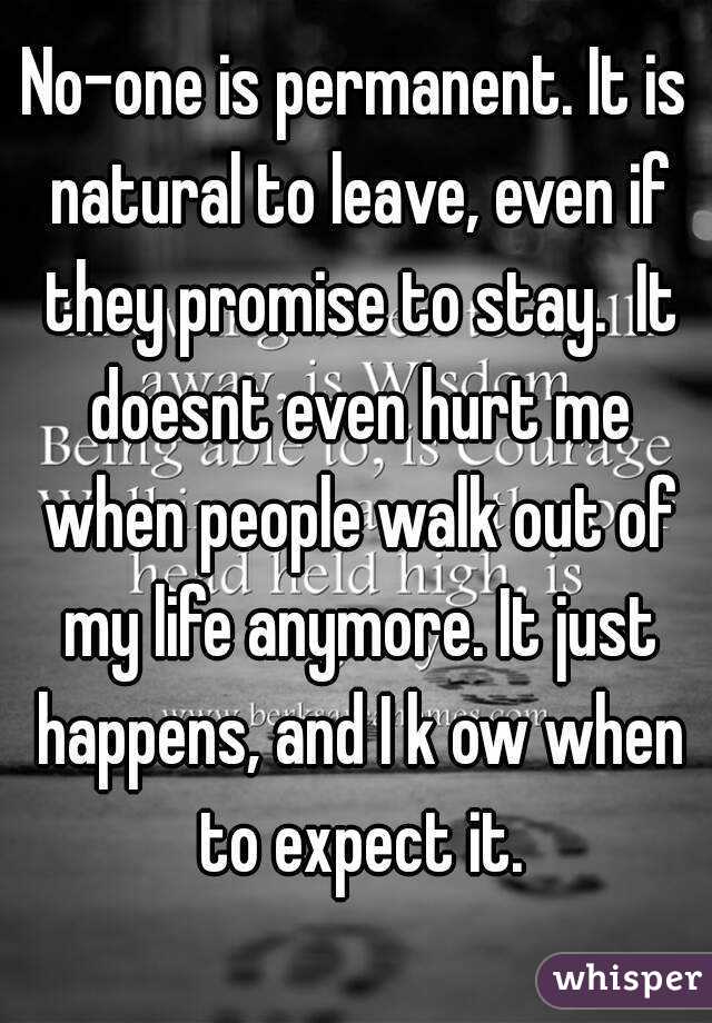 No-one is permanent. It is natural to leave, even if they promise to stay.  It doesnt even hurt me when people walk out of my life anymore. It just happens, and I k ow when to expect it.
