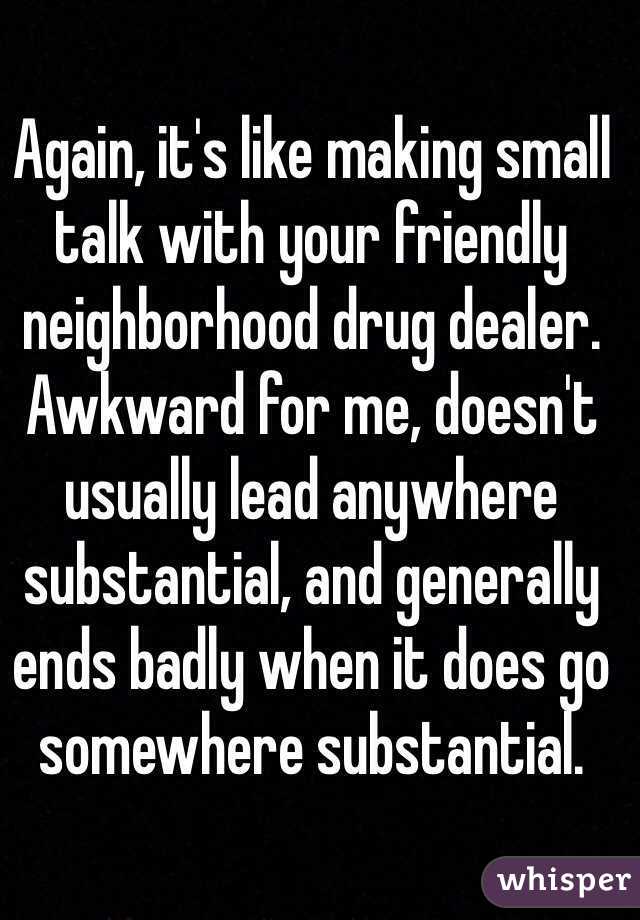 Again, it's like making small talk with your friendly neighborhood drug dealer. Awkward for me, doesn't usually lead anywhere substantial, and generally ends badly when it does go somewhere substantial.