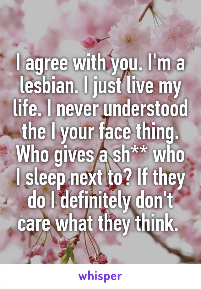 I agree with you. I'm a lesbian. I just live my life. I never understood the I your face thing. Who gives a sh** who I sleep next to? If they do I definitely don't care what they think. 