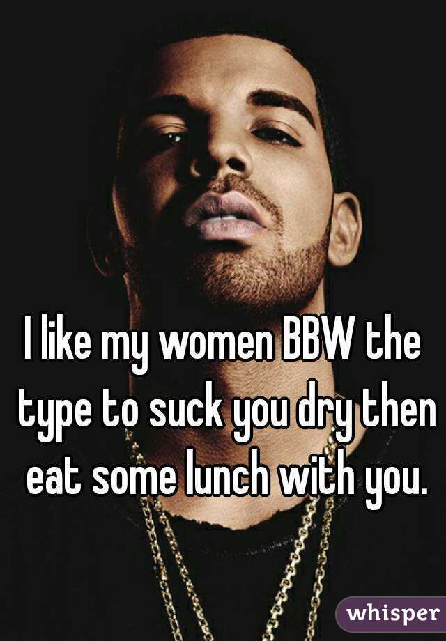 I like my women BBW the type to suck you dry then eat some lunch with you.