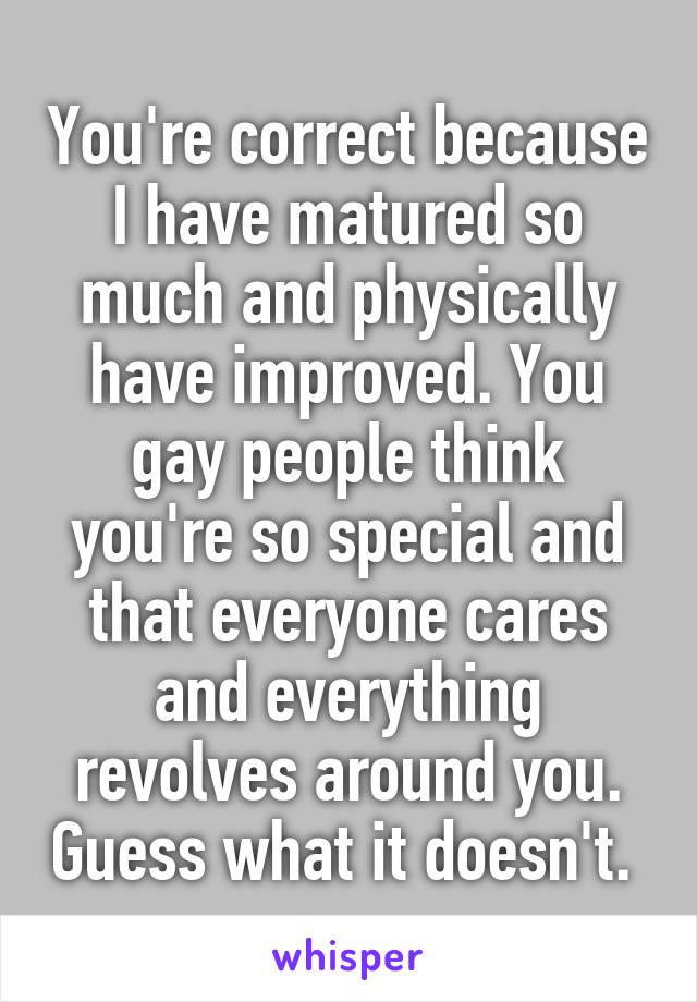 You're correct because I have matured so much and physically have improved. You gay people think you're so special and that everyone cares and everything revolves around you. Guess what it doesn't. 