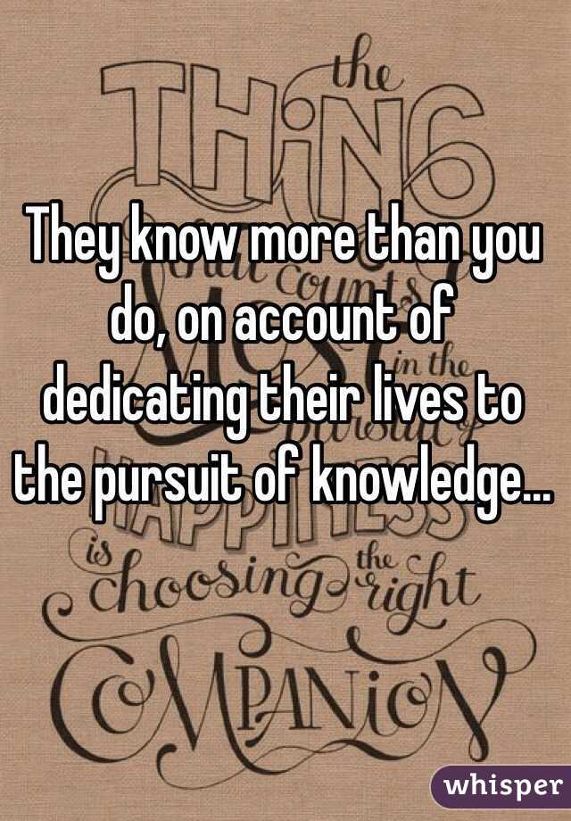 They know more than you do, on account of dedicating their lives to the pursuit of knowledge...