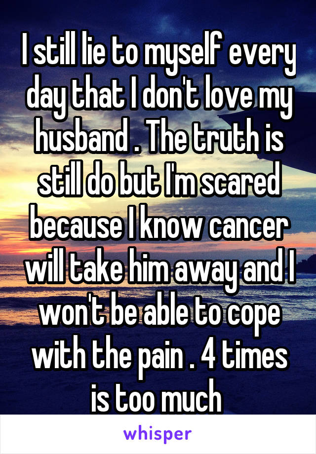 I still lie to myself every day that I don't love my husband . The truth is still do but I'm scared because I know cancer will take him away and I won't be able to cope with the pain . 4 times is too much 