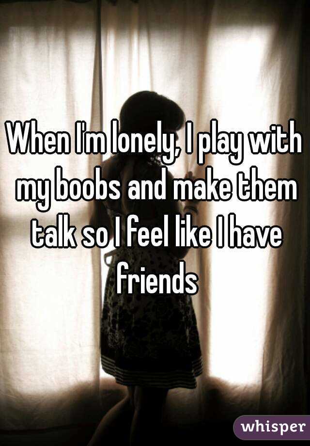 When I'm lonely, I play with my boobs and make them talk so I feel like I have friends