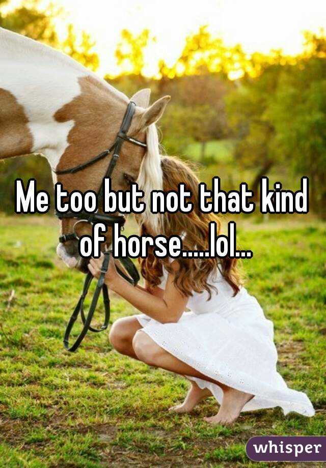Me too but not that kind of horse.....lol...
