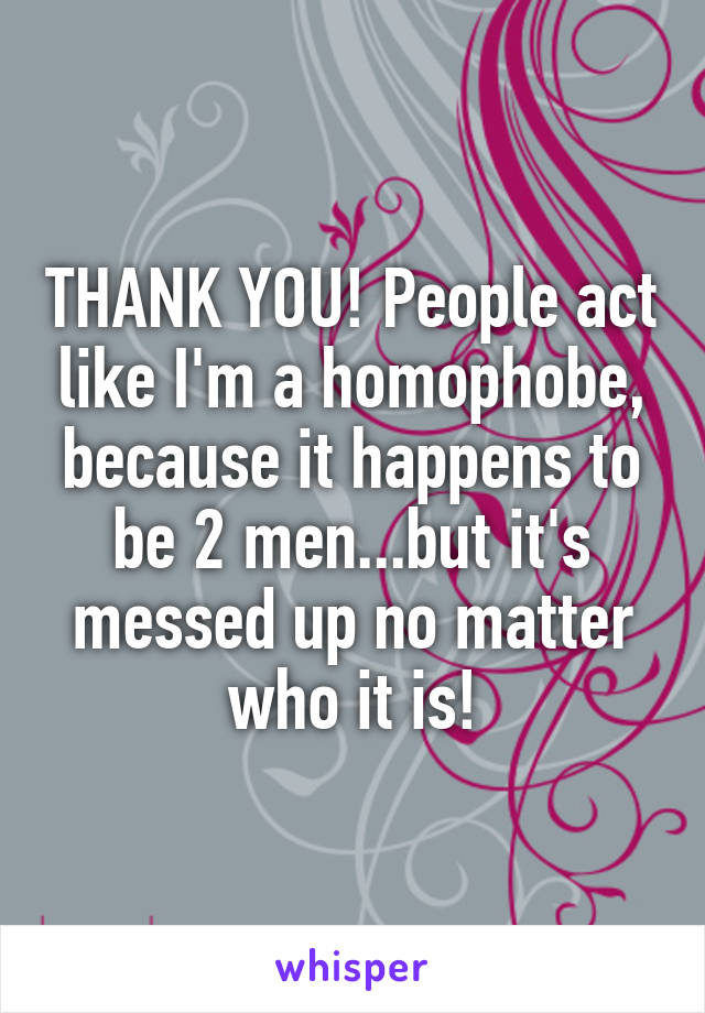 THANK YOU! People act like I'm a homophobe, because it happens to be 2 men...but it's messed up no matter who it is!