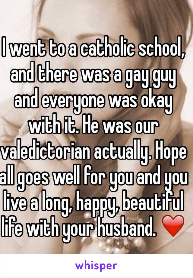 I went to a catholic school, and there was a gay guy and everyone was okay with it. He was our valedictorian actually. Hope all goes well for you and you live a long, happy, beautiful life with your husband. ❤️