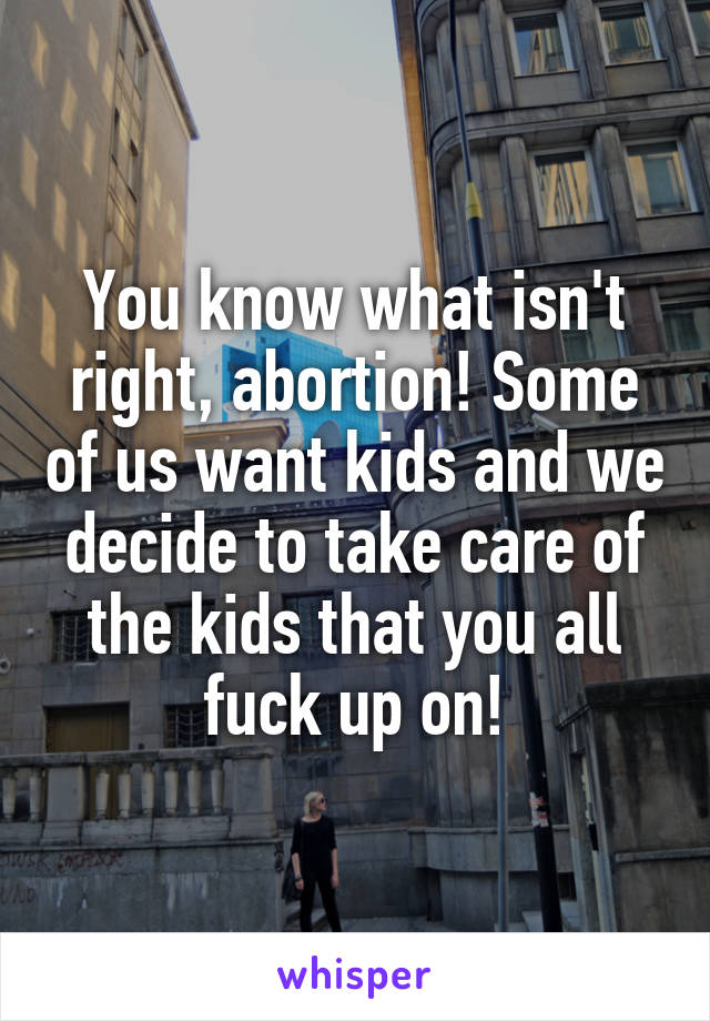 You know what isn't right, abortion! Some of us want kids and we decide to take care of the kids that you all fuck up on!