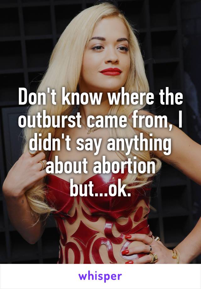 Don't know where the outburst came from, I didn't say anything about abortion but...ok.