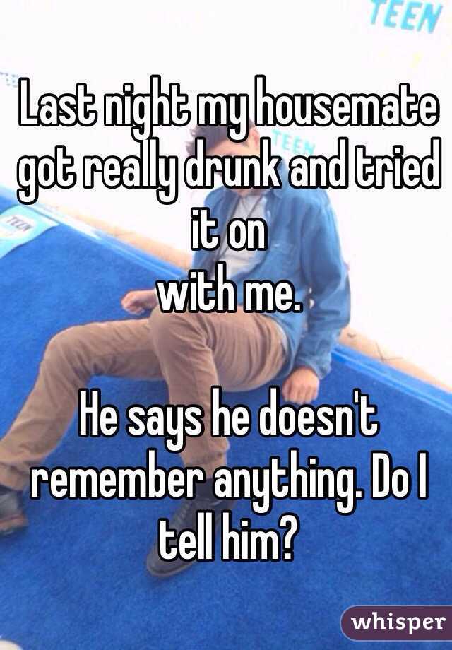 Last night my housemate got really drunk and tried it on
with me.

He says he doesn't remember anything. Do I tell him?
