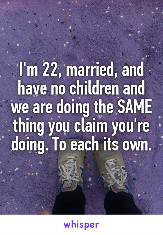 I'm 22, married, and have no children and we are doing the SAME thing you claim you're doing. To each its own. 