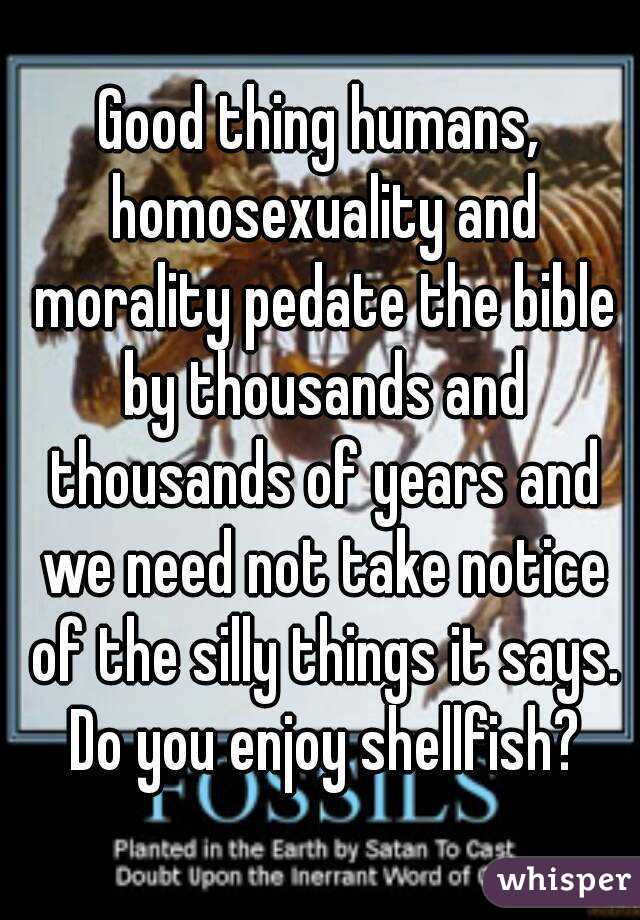 Good thing humans, homosexuality and morality pedate the bible by thousands and thousands of years and we need not take notice of the silly things it says. Do you enjoy shellfish?