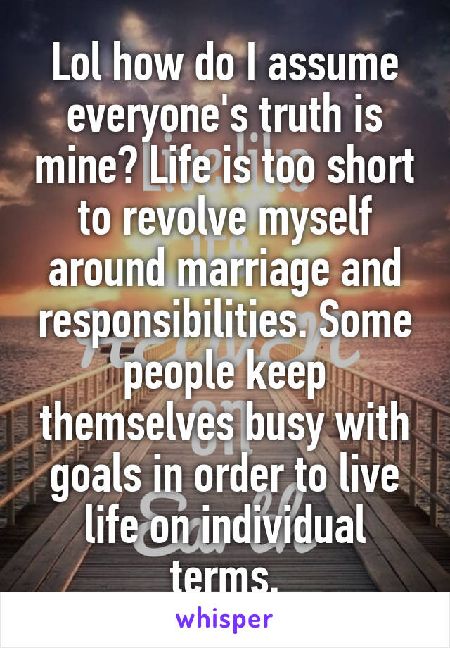 Lol how do I assume everyone's truth is mine? Life is too short to revolve myself around marriage and responsibilities. Some people keep themselves busy with goals in order to live life on individual terms.