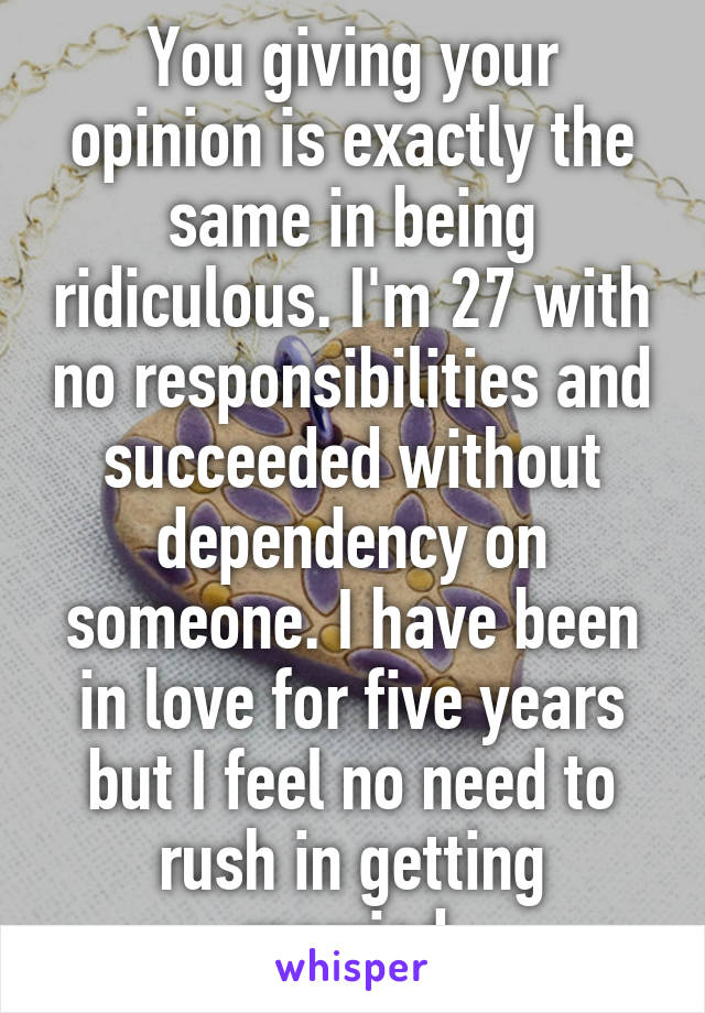 You giving your opinion is exactly the same in being ridiculous. I'm 27 with no responsibilities and succeeded without dependency on someone. I have been in love for five years but I feel no need to rush in getting married.