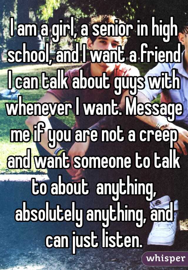 I am a girl, a senior in high school, and I want a friend I can talk about guys with whenever I want. Message me if you are not a creep and want someone to talk to about  anything, absolutely anything, and can just listen.