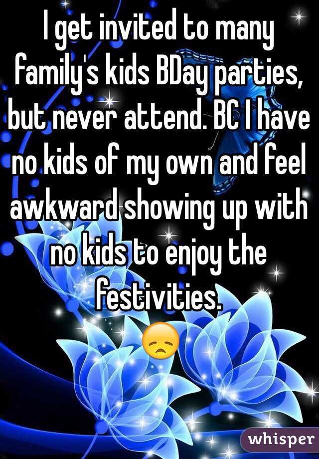 I get invited to many family's kids BDay parties, but never attend. BC I have no kids of my own and feel awkward showing up with no kids to enjoy the festivities.
😞
