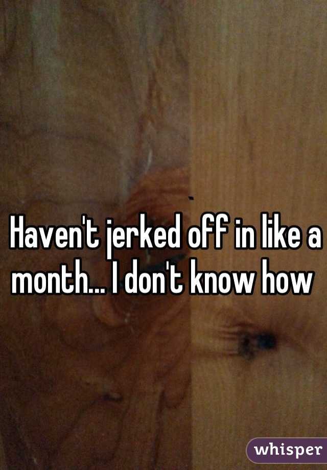 Haven't jerked off in like a month... I don't know how 