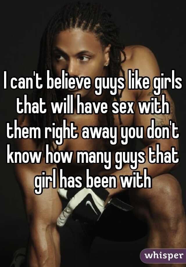 I can't believe guys like girls that will have sex with them right away you don't know how many guys that girl has been with 