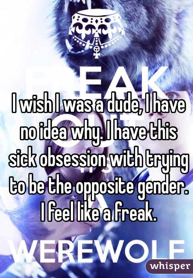 I wish I was a dude, I have no idea why. I have this sick obsession with trying to be the opposite gender. I feel like a freak.