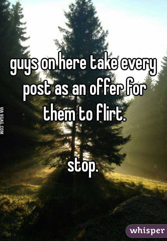 guys on here take every post as an offer for them to flirt.

stop.
