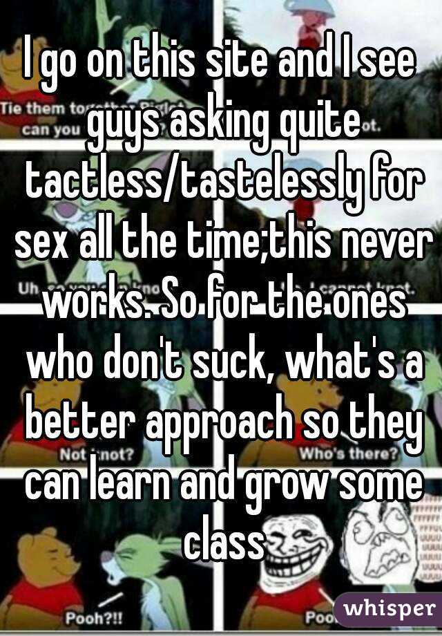 I go on this site and I see guys asking quite tactless/tastelessly for sex all the time;this never works. So for the ones who don't suck, what's a better approach so they can learn and grow some class