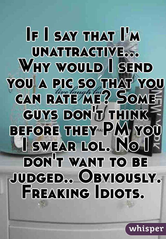 If I say that I'm unattractive... Why would I send you a pic so that you can rate me? Some guys don't think before they PM you I swear lol. No I don't want to be judged.. Obviously. Freaking Idiots. 