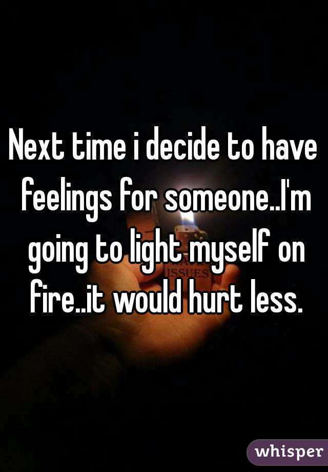 Next time i decide to have feelings for someone..I'm going to light myself on fire..it would hurt less.