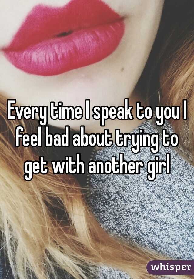 Every time I speak to you I feel bad about trying to get with another girl