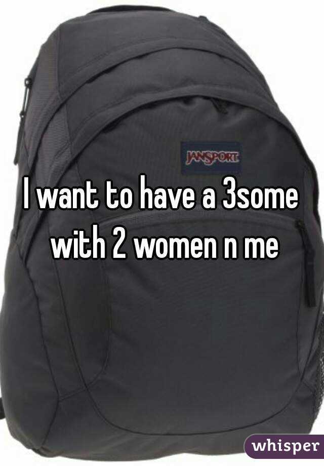 I want to have a 3some with 2 women n me