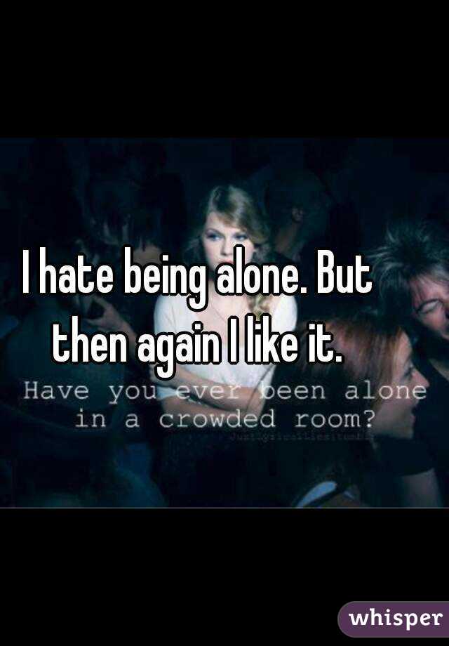 I hate being alone. But then again I like it. 