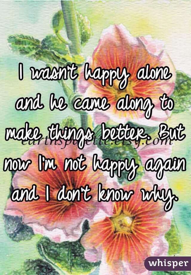 I wasn't happy alone and he came along to make things better. But now I'm not happy again and I don't know why. 