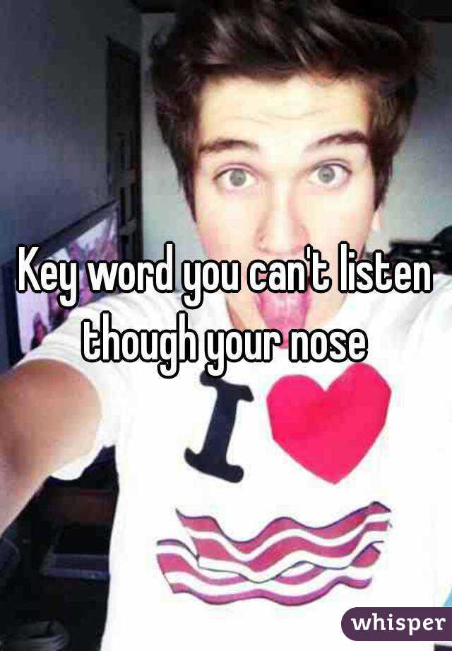 Key word you can't listen though your nose 