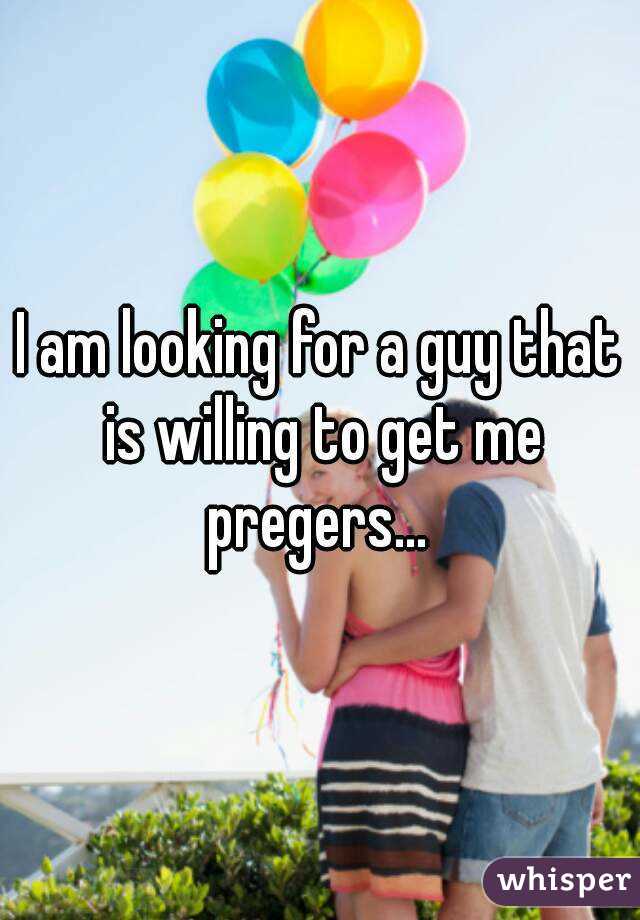 I am looking for a guy that is willing to get me pregers... 