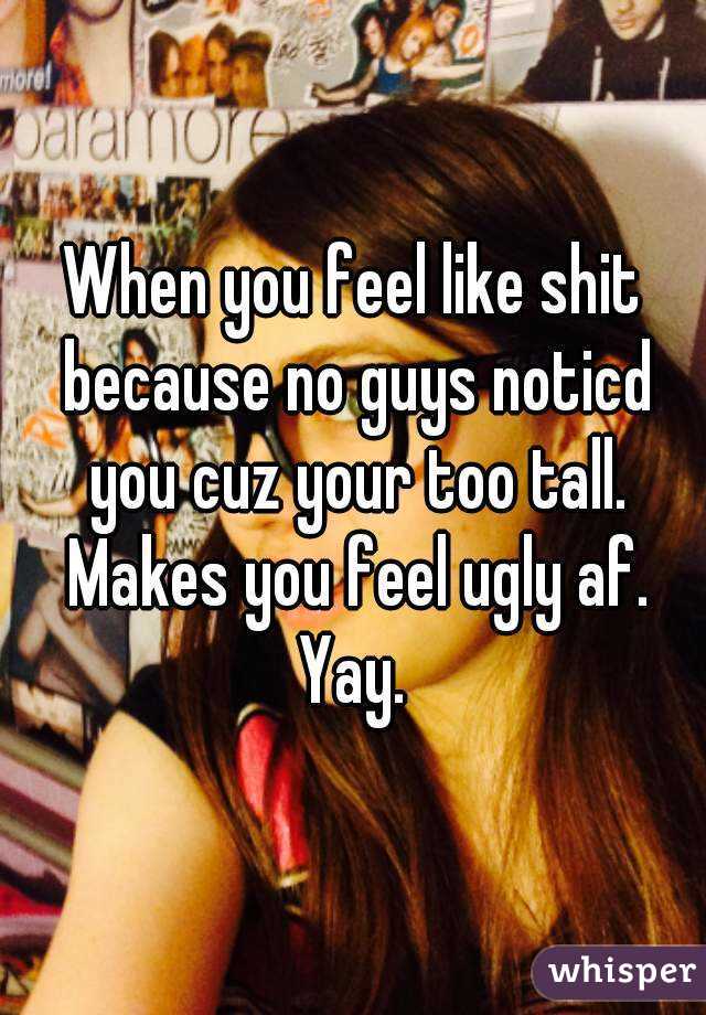 When you feel like shit because no guys noticd you cuz your too tall. Makes you feel ugly af. Yay. 