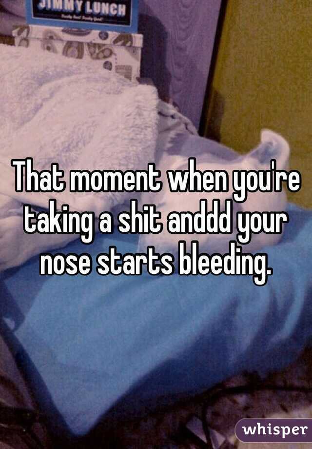 That moment when you're taking a shit anddd your nose starts bleeding.