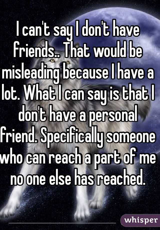 I can't say I don't have friends.. That would be misleading because I have a lot. What I can say is that I don't have a personal friend. Specifically someone who can reach a part of me no one else has reached.