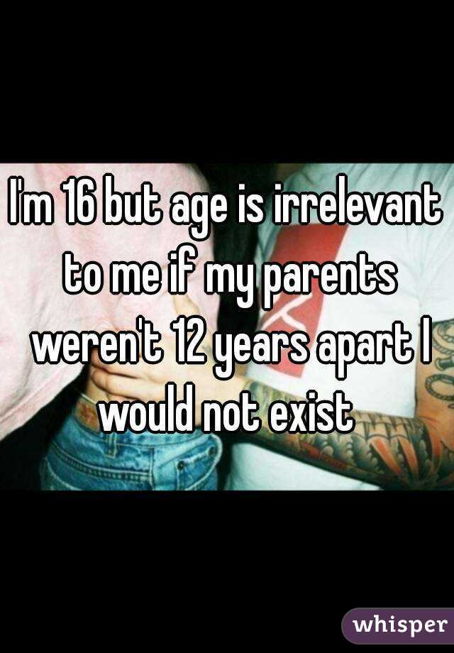 I'm 16 but age is irrelevant to me if my parents weren't 12 years apart I would not exist 