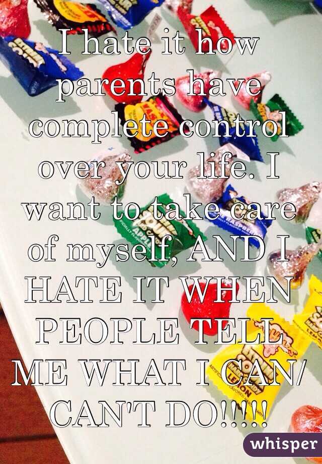 I hate it how parents have complete control over your life. I want to take care of myself, AND I HATE IT WHEN PEOPLE TELL ME WHAT I CAN/CAN'T DO!!!!!