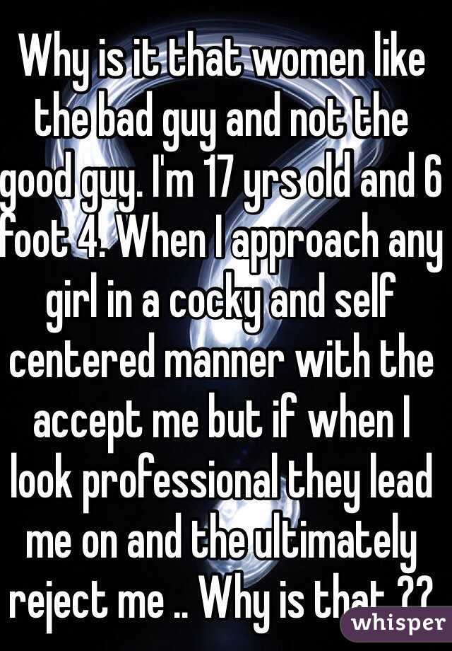 Why is it that women like the bad guy and not the good guy. I'm 17 yrs old and 6 foot 4. When I approach any girl in a cocky and self centered manner with the accept me but if when I look professional they lead me on and the ultimately reject me .. Why is that ??  
