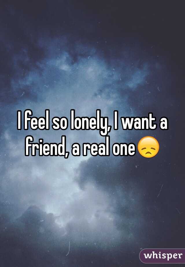 I feel so lonely, I want a friend, a real one😞