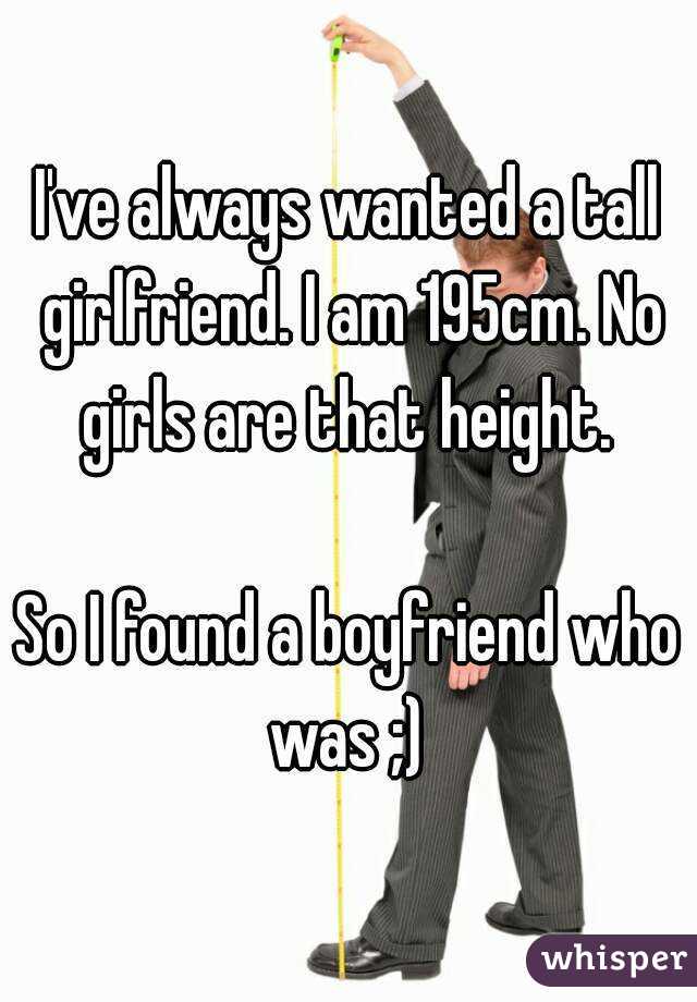 I've always wanted a tall girlfriend. I am 195cm. No girls are that height. 

So I found a boyfriend who was ;) 