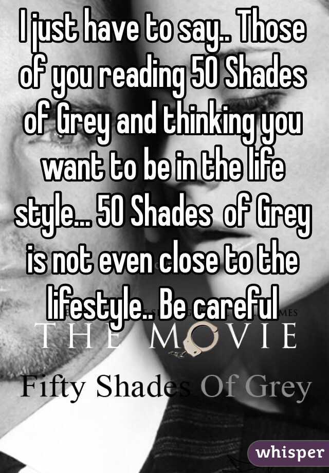 I just have to say.. Those of you reading 50 Shades of Grey and thinking you want to be in the life style... 50 Shades  of Grey is not even close to the lifestyle.. Be careful 