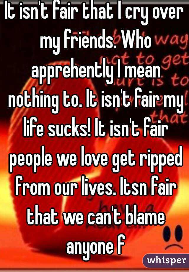 It isn't fair that I cry over my friends. Who apprehently I mean nothing to. It isn't fair my life sucks! It isn't fair people we love get ripped from our lives. Itsn fair that we can't blame anyone f