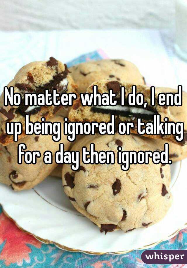 No matter what I do, I end up being ignored or talking for a day then ignored.