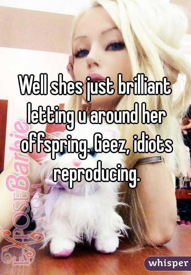Well shes just brilliant letting u around her offspring. Geez, idiots reproducing.