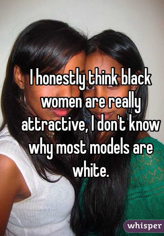 I honestly think black women are really attractive, I don't know why most models are white. 
