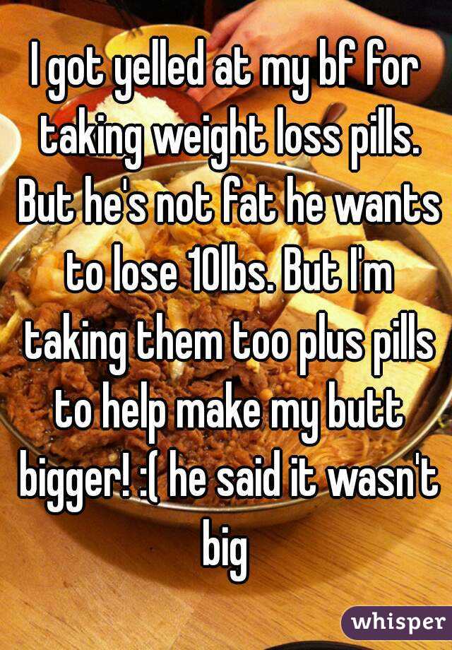 I got yelled at my bf for taking weight loss pills. But he's not fat he wants to lose 10lbs. But I'm taking them too plus pills to help make my butt bigger! :( he said it wasn't big 