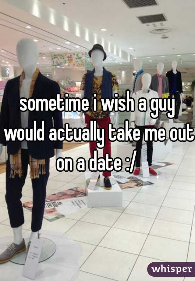 sometime i wish a guy would actually take me out on a date :/ 