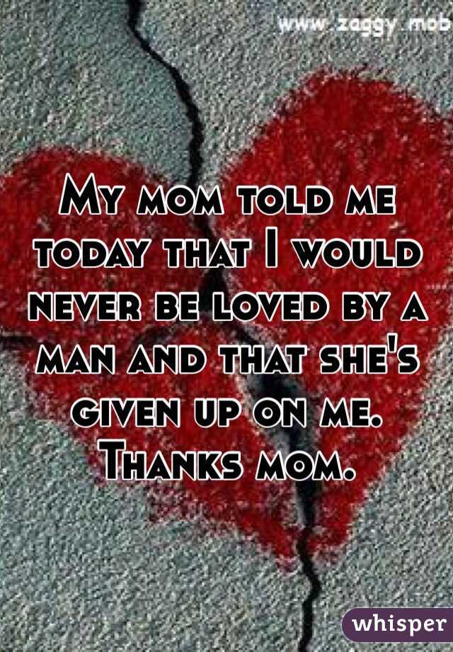 My mom told me today that I would never be loved by a man and that she's given up on me. Thanks mom. 